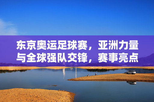 东京奥运足球赛，亚洲力量与全球强队交锋，赛事亮点与变数并存