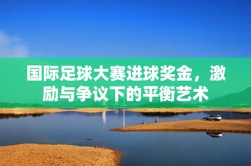 国际足球大赛进球奖金，激励与争议下的平衡艺术