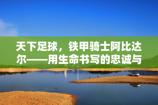 天下足球，铁甲骑士阿比达尔——用生命书写的忠诚与荣耀