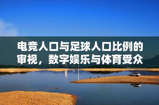 电竞人口与足球人口比例的审视，数字娱乐与体育受众的当代图景