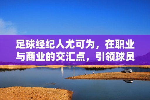 足球经纪人尤可为，在职业与商业的交汇点，引领球员发展新路径，足球经纪人尤可为，在职业与商业的交汇点引领球员发展新路径