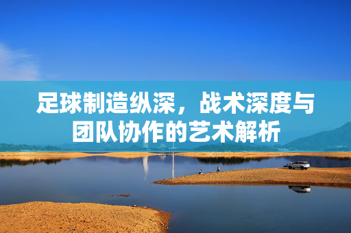 足球制造纵深，战术深度与团队协作的艺术解析
