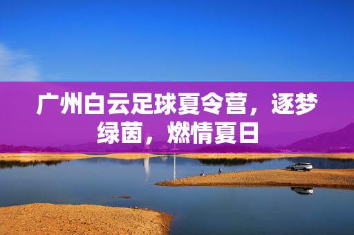 广州白云足球夏令营，逐梦绿茵，燃情夏日