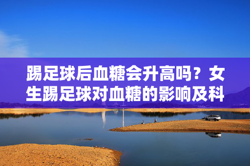 踢足球后血糖会升高吗？女生踢足球对血糖的影响及科学应对，踢足球后血糖会升高吗？女生踢足球对血糖的影响及科学应对