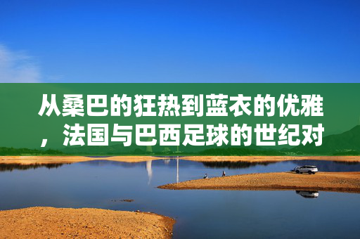 从桑巴的狂热到蓝衣的优雅，法国与巴西足球的世纪对话，从桑巴的狂热到蓝衣的优雅，法国与巴西足球的世纪对话