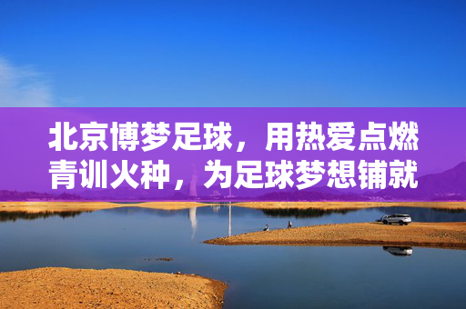 北京博梦足球，用热爱点燃青训火种，为足球梦想铺就坚实之路，北京博梦足球，用热爱点燃青训火种，为足球梦想铺就坚实之路