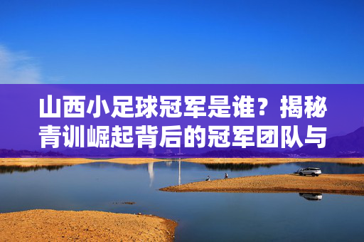 山西小足球冠军是谁？揭秘青训崛起背后的冠军团队与奋斗故事