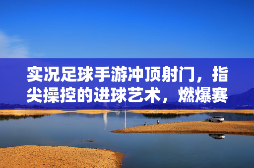 实况足球手游冲顶射门，指尖操控的进球艺术，燃爆赛场的头球终结者，实况足球手游，指尖操控的冲顶射门，燃爆赛场的头球终结者