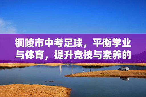 铜陵市中考足球，平衡学业与体育，提升竞技与素养的实践路径