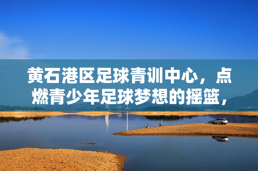 黄石港区足球青训中心，点燃青少年足球梦想的摇篮，黄石港区足球青训中心，点燃青少年足球梦想的摇篮
