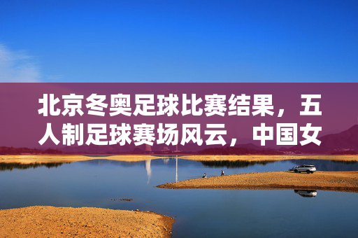 北京冬奥足球比赛结果，五人制足球赛场风云，中国女足等队伍激烈角逐，赛事精彩呈现冰雪与绿茵的交融