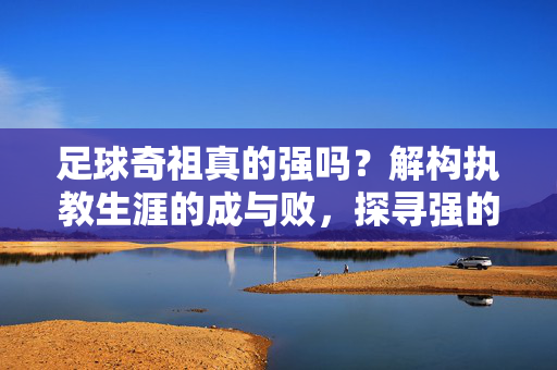 足球奇祖真的强吗？解构执教生涯的成与败，探寻强的多元解读