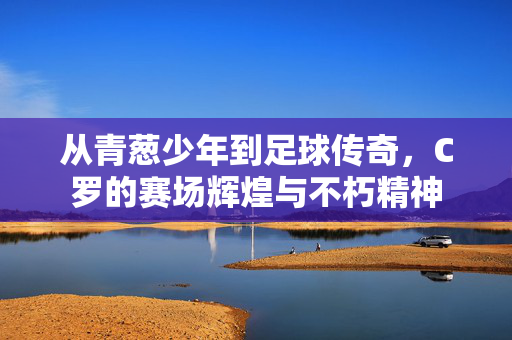 从青葱少年到足球传奇，C罗的赛场辉煌与不朽精神