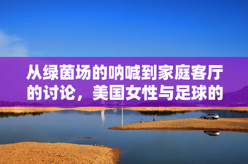 从绿茵场的呐喊到家庭客厅的讨论，美国女性与足球的深度联结——不止是观众，更是球场上的力量与激情