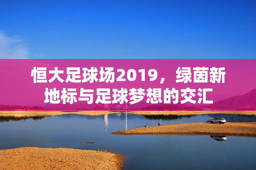恒大足球场2019，绿茵新地标与足球梦想的交汇