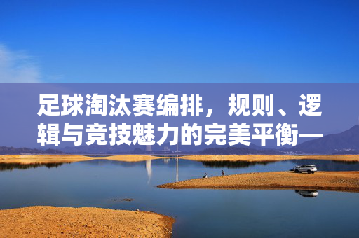 足球淘汰赛编排，规则、逻辑与竞技魅力的完美平衡——解析赛事公平与竞争的编排艺术