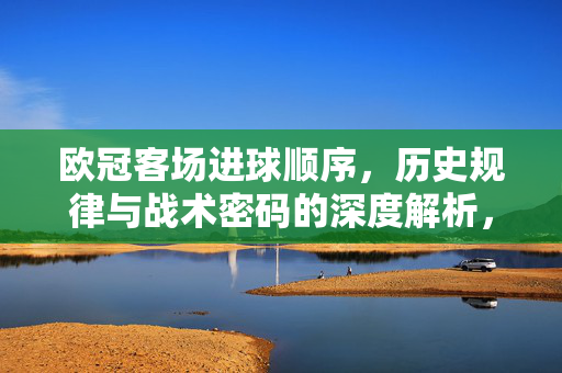 欧冠客场进球顺序，历史规律与战术密码的深度解析，欧冠客场进球顺序，历史规律与战术密码的深度解析