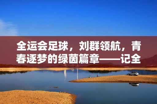 全运会足球，刘群领航，青春逐梦的绿茵篇章——记全运会足球项目核心人物刘群