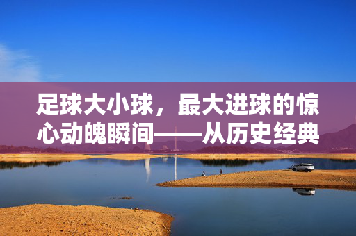 足球大小球，最大进球的惊心动魄瞬间——从历史经典到现代传奇的跨越，足球大小球，最大进球的惊心动魄瞬间——从历史经典到现代传奇的跨越