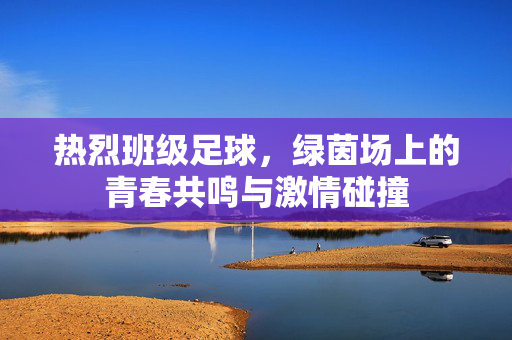热烈班级足球，绿茵场上的青春共鸣与激情碰撞