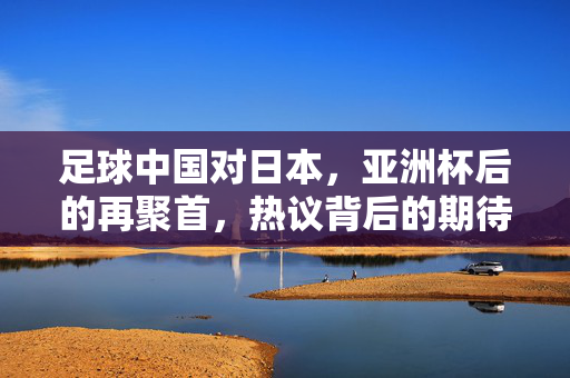 足球中国对日本，亚洲杯后的再聚首，热议背后的期待与反思