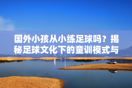国外小孩从小练足球吗？揭秘足球文化下的童训模式与成长路径