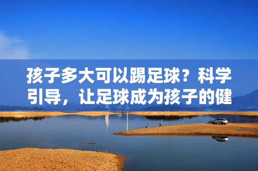 孩子多大可以踢足球？科学引导，让足球成为孩子的健康伙伴