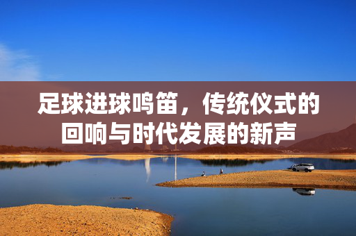 足球进球鸣笛,传统仪式的回响与时代发展的新声