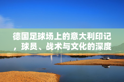 德国足球场上的意大利印记，球员、战术与文化的深度交融与博弈