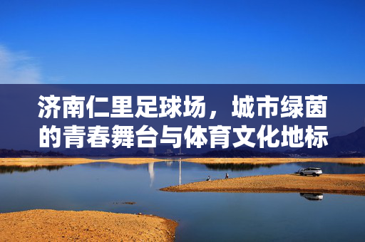 济南仁里足球场，城市绿茵的青春舞台与体育文化地标