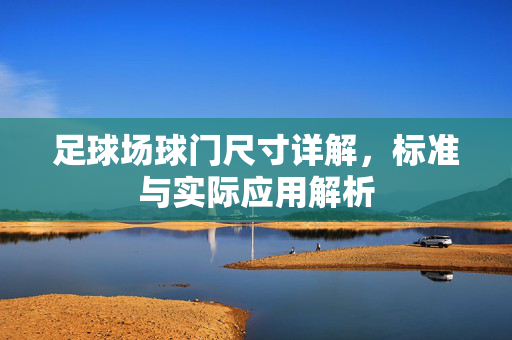 足球场球门尺寸详解，标准与实际应用解析