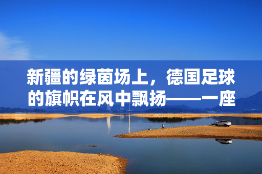 新疆的绿茵场上，德国足球的旗帜在风中飘扬——一座城市的跨界足球梦