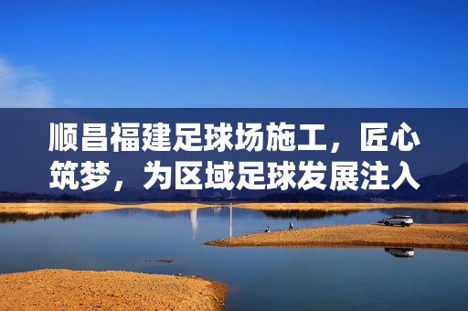 顺昌福建足球场施工，匠心筑梦，为区域足球发展注入新活力
