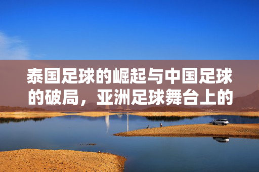 泰国足球的崛起与中国足球的破局,亚洲足球舞台上的双重视角,泰国足球的崛起与中国足球的破局,亚洲足球舞台上的双重视角