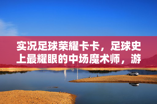 实况足球荣耀卡卡，足球史上最耀眼的中场魔术师，游戏中的传奇印记，实况足球荣耀卡卡，足球史上最耀眼的中场魔术师，游戏中的传奇印记