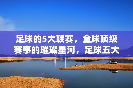 足球的5大联赛，全球顶级赛事的璀璨星河，足球五大联赛，全球顶级赛事的璀璨星河