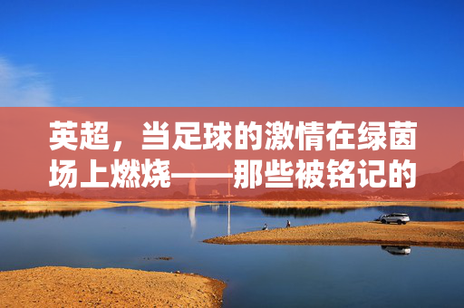 英超，当足球的激情在绿茵场上燃烧——那些被铭记的伟大足球瞬间与永恒的经典