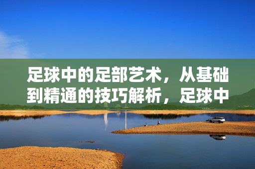足球中的足部艺术，从基础到精通的技巧解析，足球中的足部艺术，从基础到精通的技巧解析