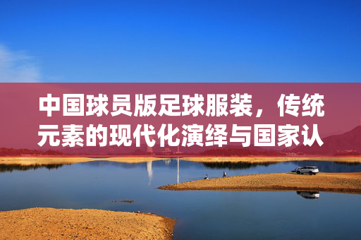 中国球员版足球服装,传统元素的现代化演绎与国家认同的视觉表达,中国球员版足球服装,传统元素的现代化演绎与国家认同的视觉表达