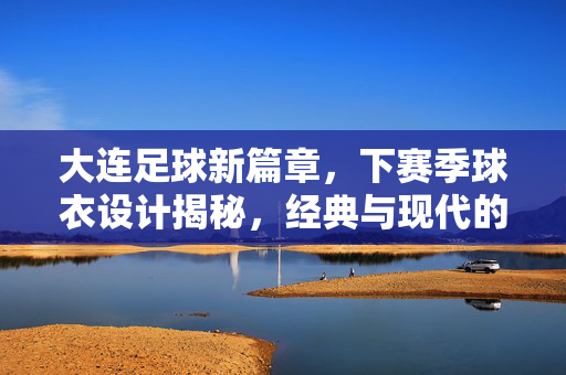 大连足球新篇章，下赛季球衣设计揭秘，经典与现代的融合——传承城市记忆，点亮赛场激情，大连足球新篇章，下赛季球衣设计揭秘，经典与现代的融合，传承城市记忆，点亮赛场激情