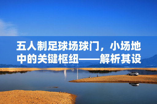 五人制足球场球门，小场地中的关键枢纽——解析其设计规范与竞技价值