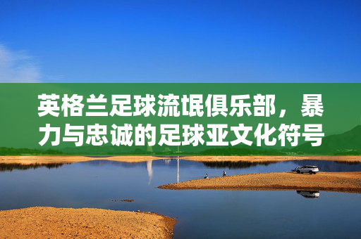 英格兰足球流氓俱乐部，暴力与忠诚的足球亚文化符号——从街头冲突到足球文化的复杂演进，英格兰足球流氓俱乐部，暴力与忠诚的足球亚文化符号——从街头冲突到足球文化的复杂演进