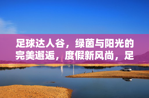足球达人谷，绿茵与阳光的完美邂逅，度假新风尚，足球达人谷，绿茵与阳光的完美邂逅，度假新风尚