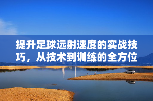 提升足球远射速度的实战技巧,从技术到训练的全方位指南,提升足球远射速度的实战技巧,从技术到训练的全方位指南