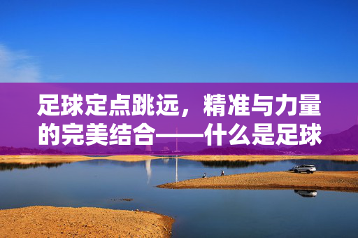 足球定点跳远，精准与力量的完美结合——什么是足球定点跳远？足球定点跳远，精准与力量的完美结合——什么是足球定点跳远？