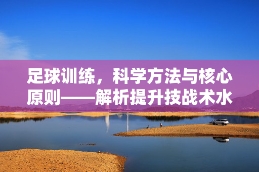 足球训练，科学方法与核心原则——解析提升技战术水平的路径