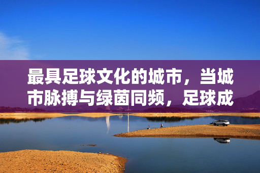 最具足球文化的城市，当城市脉搏与绿茵同频，足球成为城市灵魂的注脚，最具足球文化的城市，当城市脉搏与绿茵同频，足球成为城市灵魂的注脚