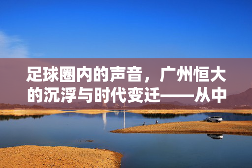 足球圈内的声音，广州恒大的沉浮与时代变迁——从中超霸主到当下的反思与展望