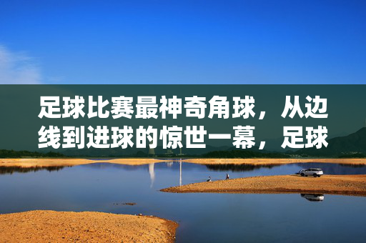 足球比赛最神奇角球，从边线到进球的惊世一幕，足球比赛最神奇角球，从边线到进球的惊世一幕