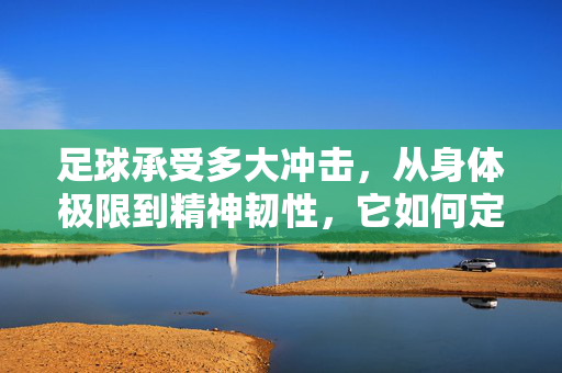 足球承受多大冲击,从身体极限到精神韧性,它如何定义承受的边界?足球的承受边界,从身体极限到精神韧性,冲击如何定义其极限?
